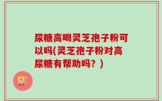 尿糖高喝灵芝孢子粉可以吗(灵芝孢子粉对高尿糖有帮助吗？)
