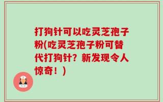 打狗针可以吃灵芝孢子粉(吃灵芝孢子粉可替代打狗针？新发现令人惊奇！)