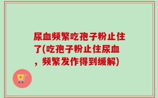 尿血频繁吃孢子粉止住了(吃孢子粉止住尿血，频繁发作得到缓解)