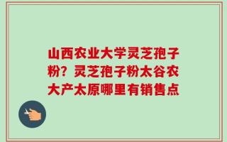 山西农业大学灵芝孢子粉？灵芝孢子粉太谷农大产太原哪里有销售点