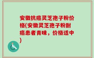 安徽抗癌灵芝孢子粉价格(安徽灵芝孢子粉耐癌患者青睐，价格适中)
