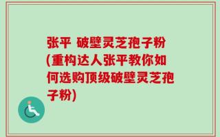 张平 破壁灵芝孢子粉(重构达人张平教你如何选购顶级破壁灵芝孢子粉)