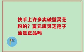 快手上许多卖破壁灵芝粉的？富元康灵芝孢子油是正品吗
