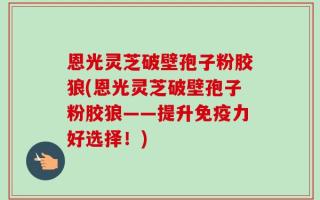 恩光灵芝破壁孢子粉胶狼(恩光灵芝破壁孢子粉胶狼——提升免疫力好选择！)