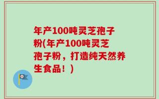 年产100吨灵芝孢子粉(年产100吨灵芝孢子粉，打造纯天然养生食品！)