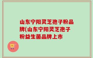 山东宁阳灵芝孢子粉品牌(山东宁阳灵芝孢子粉益生菌品牌上市