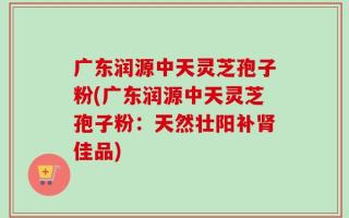 广东润源中天灵芝孢子粉(广东润源中天灵芝孢子粉：天然壮阳补肾佳品)