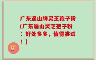 广东遥山牌灵芝孢子粉(广东遥山灵芝孢子粉：好处多多，值得尝试！)