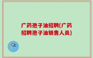 广药孢子油招聘(广药招聘孢子油销售人员)
