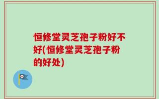 恒修堂灵芝孢子粉好不好(恒修堂灵芝孢子粉的好处)