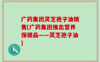 广药集团灵芝孢子油销售(广药集团推出营养保健品——灵芝孢子油)
