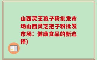 山西灵芝孢子粉批发市场山西灵芝孢子粉批发市场：健康食品的新选择)