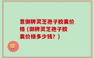 意御牌灵芝孢子胶囊价格 (御牌灵芝孢子胶囊价格多少钱？)