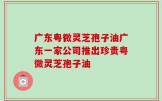 广东粤微灵芝孢子油广东一家公司推出珍贵粤微灵芝孢子油