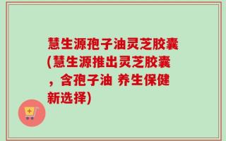 慧生源孢子油灵芝胶囊(慧生源推出灵芝胶囊，含孢子油 养生保健新选择)