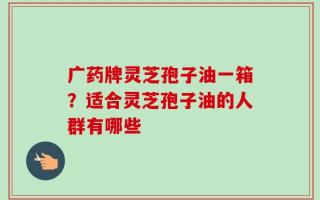广药牌灵芝孢子油一箱？适合灵芝孢子油的人群有哪些