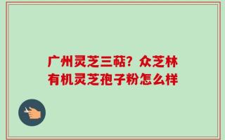 广州灵芝三萜？众芝林有机灵芝孢子粉怎么样