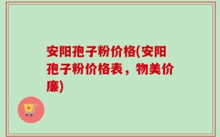 安阳孢子粉价格(安阳孢子粉价格表，物美价廉)