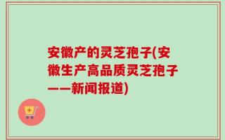 安徽产的灵芝孢子(安徽生产高品质灵芝孢子——新闻报道)