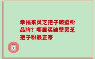 幸福来灵芝孢子破壁粉品牌？哪里买破壁灵芝孢子粉最正宗