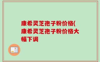 康希灵芝孢子粉价格(康希灵芝孢子粉价格大幅下调