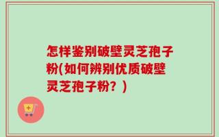 怎样鉴别破壁灵芝孢子粉(如何辨别优质破壁灵芝孢子粉？)