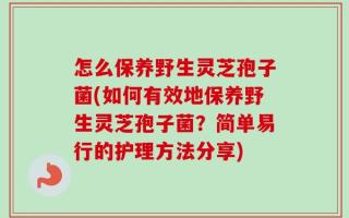 怎么保养野生灵芝孢子菌(如何有效地保养野生灵芝孢子菌？简单易行的护理方法分享)