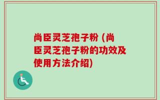 尚臣灵芝孢子粉 (尚臣灵芝孢子粉的功效及使用方法介绍)