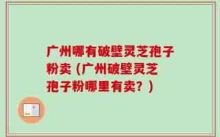 广州哪有破壁灵芝孢子粉卖 (广州破壁灵芝孢子粉哪里有卖？)