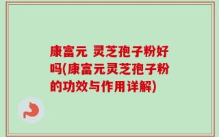 康富元 灵芝孢子粉好吗(康富元灵芝孢子粉的功效与作用详解)