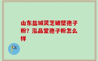 山东盐城灵芝破壁孢子粉？泓品堂孢子粉怎么样