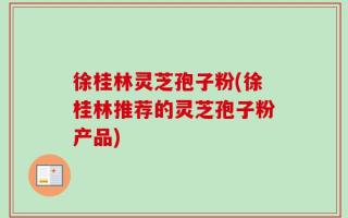 徐桂林灵芝孢子粉(徐桂林推荐的灵芝孢子粉产品)