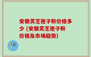安徽灵芝孢子粉价格多少 (安徽灵芝孢子粉价格及市场趋势)
