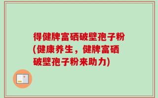 得健牌富硒破壁孢子粉(健康养生，健牌富硒破壁孢子粉来助力)