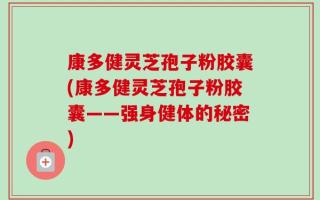 康多健灵芝孢子粉胶囊(康多健灵芝孢子粉胶囊——强身健体的秘密)