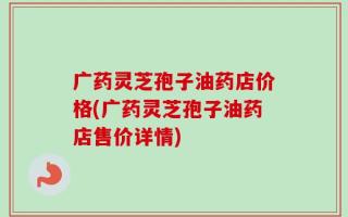 广药灵芝孢子油药店价格(广药灵芝孢子油药店售价详情)