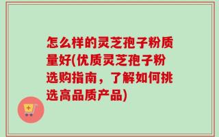 怎么样的灵芝孢子粉质量好(优质灵芝孢子粉选购指南，了解如何挑选高品质产品)