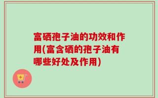 富硒孢子油的功效和作用(富含硒的孢子油有哪些好处及作用)