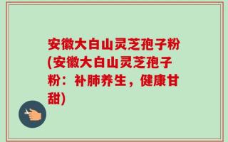安徽大白山灵芝孢子粉(安徽大白山灵芝孢子粉：补肺养生，健康甘甜)