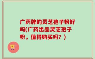 广药牌的灵芝孢子粉好吗(广药出品灵芝孢子粉，值得购买吗？)