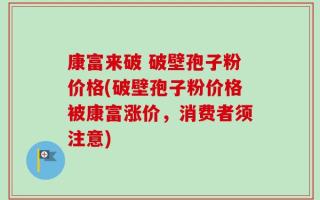 康富来破 破壁孢子粉价格(破壁孢子粉价格被康富涨价，消费者须注意)