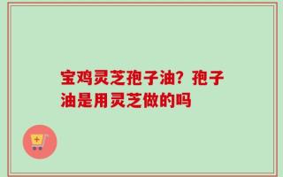 宝鸡灵芝孢子油？孢子油是用灵芝做的吗