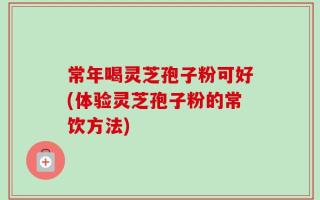常年喝灵芝孢子粉可好(体验灵芝孢子粉的常饮方法)