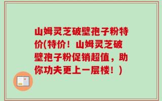 山姆灵芝破壁孢子粉特价(特价！山姆灵芝破壁孢子粉促销超值，助你功夫更上一层楼！)