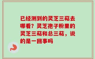 已经测到的灵芝三萜去哪看？灵芝孢子粉里的灵芝三萜和总三萜，说的是一回事吗