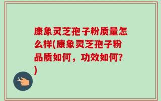 康象灵芝孢子粉质量怎么样(康象灵芝孢子粉品质如何，功效如何？)