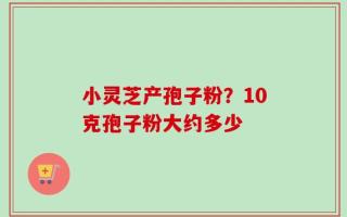 小灵芝产孢子粉？10克孢子粉大约多少