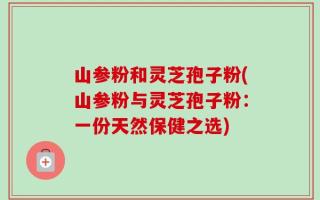 山参粉和灵芝孢子粉(山参粉与灵芝孢子粉：一份天然保健之选)