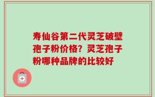 寿仙谷第二代灵芝破壁孢子粉价格？灵芝孢子粉哪种品牌的比较好