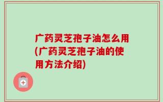 广药灵芝孢子油怎么用(广药灵芝孢子油的使用方法介绍)